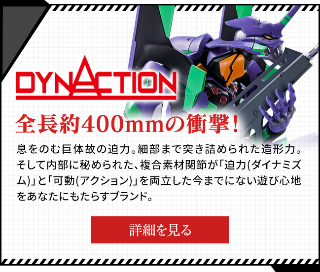 DYNACTION Impact with a total length of about 400 mm! The power of a breathtaking giant. The modeling power that has been scrutinized to the smallest detail. And a brand that brings you unprecedented playability with composite material joints hidden inside that have both "power (dynamism)" and "movement (action)".