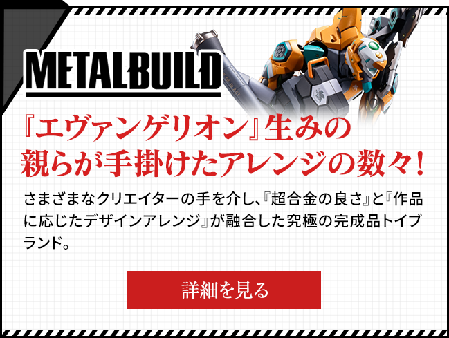 METAL BUILD arrangements made by the creators of "Evangelion"! Through the hands of various creators, the ultimate finished product toy brand that fuses the "goodness of CHOGOKIN" and "design arrangement according to the work".