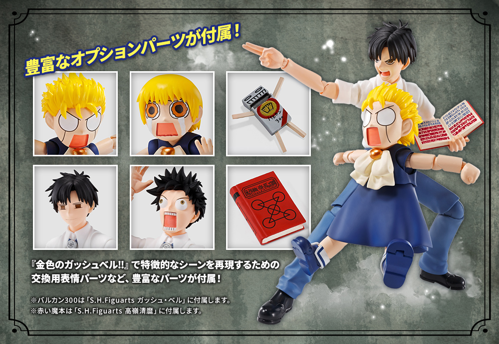 豊富なオプションパーツが付属！ 『金色のガッシュベル‼』で特徴的なシーンを再現するための 交換用表情パーツなど、豊富なパーツが付属！ ※バルカン300は「S.H.Figuarts ガッシュ・ベル」に付属します。 ※赤い魔本は「S.H.Figuarts 高嶺清麿」に付属します。