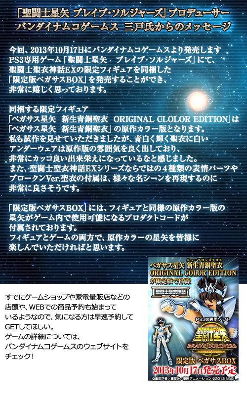 Mensaje del productor de "SAINT CLOTH MYTH Brave Soldiers" Mr. Mito de Bandai Namco Games) Esta vez, en el juego exclusivo de PS3 "SAINT SEIYA Brave Soldiers" lanzado por Bandai Namco Games el 17 de octubre de 2013, estamos muy contentos de poder para lanzar la "CAJA Pegasus de edición limitada" que incluye una figura limitada SAINT CLOTH MYTH EX. La figura limitada "Pegasus Seiya Shinsei Bronze Cloth ORIGINAL CLOLOR EDITION" es la versión en color original de "Pegasus Seiya Shinsei Bronze Cloth". Pude ver el prototipo, y sentí que la túnica azul-blanca brillante y la ropa interior blanca realmente resaltaban la atmósfera de la versión original, y sentí que era una mano de obra muy buena. Además, los 4 tipos de partes de expresión exclusivas de SAINT CLOTH MYTH EX y Broken Ver. La "Pegasus Box de edición limitada" viene con un código de producto que te permite usar la versión original en color de Seiya en el juego, al igual que la figura. Espero que todos disfruten de Seiya en el color original tanto en la figura como en el juego. Los pedidos anticipados ya comenzaron en tiendas de juegos, minoristas de productos electrónicos de consumo y en línea, por lo que si está interesado, haga una reserva y recíbalo lo antes posible. Para obtener más información sobre el juego, visita el sitio web de Bandai Namco Games.