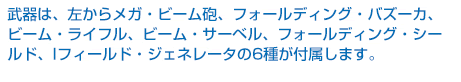武器は左からメガ・ビーム砲、フォールディング・バズーカ、ビーム・ライフル、ビーム・サーベル、フォールディング・シールド、Iフィールド・ジェネレータの6種が付属します。