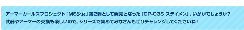 アーマーガールズプロジェクト「MS少女」第2弾として発売となった「GP-03S ステイメン」いかがでしょうか？　武器やアーマーの交換も楽しいので、シリーズで集めてみなさんもぜひチャレンジしてくださいね！