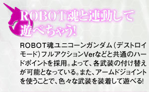 ROBOT魂と連動して遊べちゃう！
ROBOT魂ユニコーンガンダム（デストロイモード）フルアクションVerなどと共通のハードポイントを採用。 よって、各武装の付け替えが可能となっている。また、アームジョイントを使うことで、色々な武装を装着して遊べる！