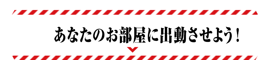 あなたのお部屋に出動させよう！