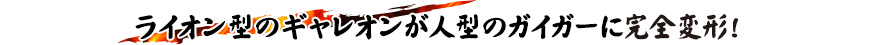ライオン型のギャレオンが人型のガイガーに完全変形！