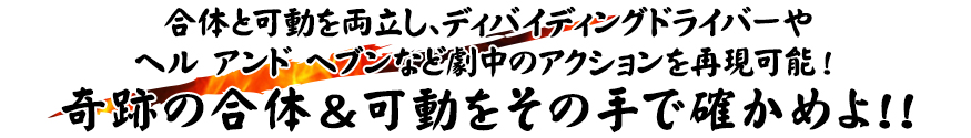 合体と可動を両立し、ディバイディングドライバーや
ヘル アンド ヘブンなど劇中のアクションを再現可能！奇跡の合体＆可動をその手で確かめよ!!