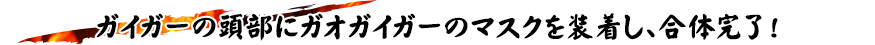 ガイガーの頭部にガオガイガーのマスクを装着し、合体完了！