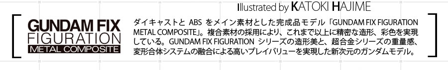 [GUNDAM FIX FIGURATION METAL COMPOSITE] ダイキャストとABSをメイン素材とした完成品モデル「GUNDAM FIX FIGURATION METAL COMPOSITE」。複合素材の採用により、これまで以上に精密な造型、彩色を実現している。GUNDAM FIX FIGURATIONシリーズの造形美と、超合金シリーズの重量感、変形合体システムの融合による高いプレイバリューを実現した新次元のガンダムモデル。