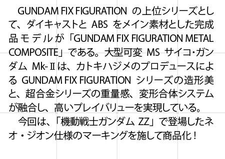 　GUNDAM FIX FIGURATIONの上位シリーズとして、ダイキャストとABSをメイン素材とした完成品モデルが「GUNDAM FIX FIGURATION METAL COMPOSITE」である。大型可変MSサイコ・ガンダムMk-IIは、カトキハジメのプロデュースによるGUNDAM FIX FIGURATIONシリーズの造形美と、超合金シリーズの重量感、変形合体システムが融合し、高いプレイバリューを実現している。　今回は、「機動戦士ガンダムZZ」で登場したネオ・ジオン仕様のマーキングを施して商品化！