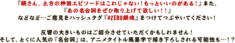 『銀さん、土方の神回エピソードはこれじゃない！もっといいのがある！』
また、『あの名台詞をぜひ取り上げて欲しい！！』
などなど…ご意見をハッシュタグ『#zero_銀魂』をつけてつぶやいてください！
反響の大きいものはご紹介させていただくかもしれません！
そして、とくに人気の『名台詞』は、アニメタイトル風墨字で描き下ろしされる可能性も…！？