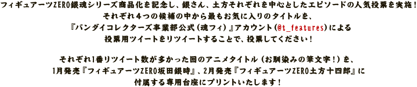 フィギュアーツZERO銀魂シリーズ商品化を記念し、銀さん、土方それぞれを中心としたエピソードの人気投票を実施！
それぞれ４つの候補の中から最もお気に入りのタイトルを、『バンダイコレクターズ事業部公式（魂フィ）公式アカウント』(@t_features)による投票用ツイートをリツイートすることで、投票してください！

それぞれ1番リツイート数が多かった回のアニメタイトル（お馴染みの筆文字！）を、1月発売『フィギュアーツZERO坂田銀時』、2月発売『フィギュアーツZERO土方十四郎』に付属する専用台座にプリントいたします！