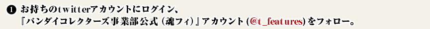 ① お持ちのtwitterアカウントにログイン、
　　『バンダイコレクターズ事業部公式（魂フィ）公式』(@t_features)をフォロー。