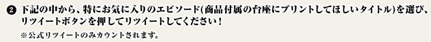 
②下記の中から、特にお気に入りのエピソード(商品付属の台座にプリントしてほしいタイトル)を選び、リツイートボタンを押してRTしてください！