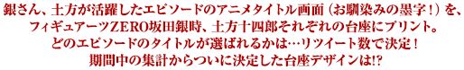 銀さん、土方が活躍したエピソードのアニメタイトル画面（お馴染みの墨字！）を、
フィギュアーツZERO坂田銀時、土方十四郎それぞれの台座にプリント。
どのエピソードのタイトルが選ばれるかは…リツイート数で競います！
あなたが特に思い入れのあるエピソードを選んで、リツイートしてください！！