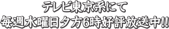 テレビ東京系にて毎週水曜日夕方6時好評放送中!!