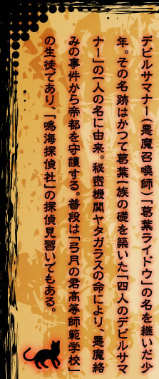 デビルサマナー（悪魔召喚師）「葛葉ライドウ」の名を継いだ少年。その名跡はかつて葛葉一族の礎を築いた「四人のデビルサマナー」の一人の名に由来。秘密機関ヤタガラスの命により、悪魔絡みの事件から帝都を守護する。普段は「弓月の君高等師範学校」の生徒であり、「鳴海探偵社」の探偵見習いでもある。