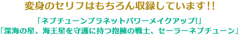 変身のセリフはもちろん収録しています！！「ネプチューンプラネットパワーメイクアップ!」 「深海の星、海王星を守護に持つ抱擁の戦士、セーラーネプチューン」