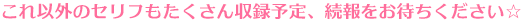 これ以外のセリフもたくさん収録予定、続報をお待ちください☆ 