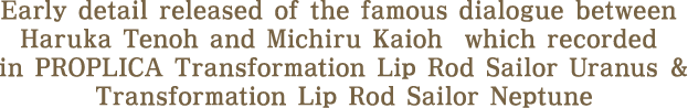 Early detail released of the famous dialogue between Haruka Tenoh and Michiru Kaioh  which recorded in PROPLICA Uranus Lip Rod and PROPLICA Neptune Lip Rod