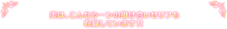 実は、こんなシーンの掛け合いセリフも収録しています！！