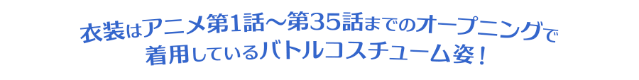 衣装はアニメ第1話～第35話までのオープニングで着用しているバトルコスチューム姿！