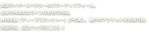 仮面ライダースペクターのパワーアップフォーム。全身の特徴的なラインは彩色で再現。専用武器「ディープスラッシャー」が付属し、劇中のアクションを再現可能。