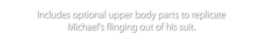 Includes optional upper body parts to replicate Michael's flinging out of his suit