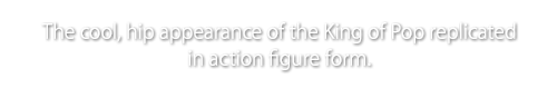 The cool, hip appearance of the King of Pop replicated in action figure form.