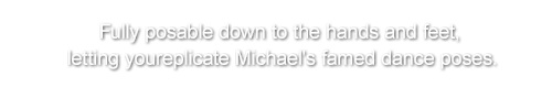 Fully posable down to the hands and feet, letting you replicate Michael's famed dance poses.