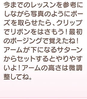 今までのレッスンを参考にしながら写真のようにポーズを取らせたら、クリップでリボンをはさもう！