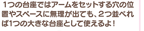 1つの台座ではアームをセットする穴の位置やスペースに無理が出ても、2つ並べれば1つの大きな台座として使えるよ！