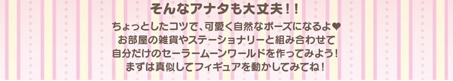 そんなアナタも大丈夫!!　ちょっとしたコツで、可愛く自然なポーズになるよ　お部屋の雑貨やステーショナリーと組み合わせて自分だけのセーラームーンワールドを作ってみよう！　まずは真似してフィギュアを動かしてみてね！