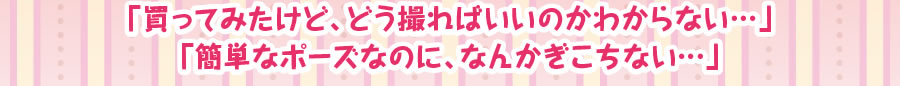 「買ってみたけど、どう撮ればいいのかわからない・・・」　「簡単なポーズなのに、なんかぎこちない」