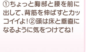 1 ちょっと胸部と腰を前に出して、背筋を伸ばすとカッコイイよ！ 2 頭は床と垂直になるように気をつけてね！