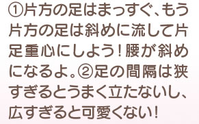 片足の足はまっすぐ、もう片方の足は斜めに流して片足重心にしよう！ 腰が斜めになるよ。 2　足の間隔は狭すぎるとうまく立たないし、広すぎると可愛くない！