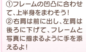 1　フレームの凹凸に合わせて、上半身をまわそう！ 2 右肩は前に出し、左肩は後ろに下げて、フレームと写真に掴まるように手を添えるよ！