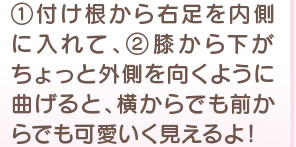 1 付け根から右足を内側に入れて、2 膝から下がちょっと外側を向くように曲げると、横からでも前からでも可愛いく見えるよ！