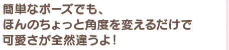 簡単なポーズでも、ほんのちょっと角度を変えるだけで可愛さが全然違うよ！