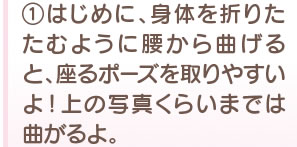 1　はじめに、身体を折りたたむように腰から曲げると、座るポーズを取りやすいよ！ 上の写真くらいまでは曲がるよ。