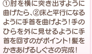 1 肘を横に突き出すように曲げたら、2 床と平行になるように手首を曲げよう！手のひらを外に見せるように手首を回すのがポイント！ 髪をかきあげるしぐさの完成！