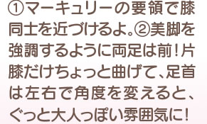 1 マーキュリーの要領で膝同士を近づけるよ。　2　美脚を強調するように両足は前！ 片膝だけはちょっと曲げて、足首は左右で角度を変えると、ぐっと大人っぽい雰囲気に！