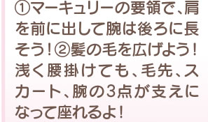 1 マーキュリーの要領で、肩を前に出して腕は後ろに流そう！　2　髪の毛を広げよう！ 浅く腰掛けても、手先、スカート、腕の3点が支えになって座れるよ！