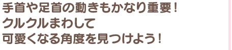 手首や足首の動きもかなり重要！ クルクルまわして可愛くなる角度を見つけよう！