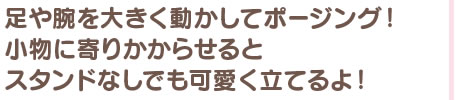 足や腕を大きく動かしてポージング！　小物に寄りかからせるとスタンドなしでも可愛く立てるよ！
