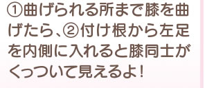 1、曲げられる所まで膝を曲げたら、2 付け根から左足を内側に入れると膝同士がくっついてみえるよ！