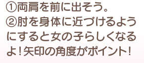 1、両肩を前に出そう。　2、肘を身体に近づけるようにすると女の子らしくなるよ！ 矢印の角度がポイント！