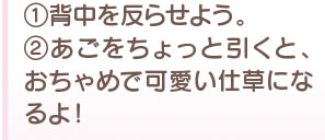 1、背中を反らせよう。　2、あごをちょっと引くと、おちゃめで可愛い仕草になるよ！