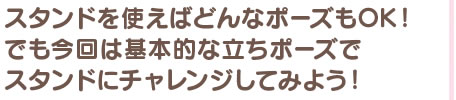 スタンドを使えばどんなポーズもOK！ でも今回は基本的な立ちポーズでスタンドにチャレンジしてみよう！