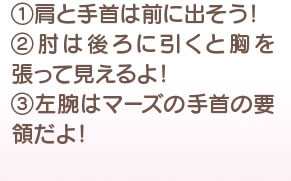 1 肩は手首は前に出そう！ 2 肘は後ろに引くと胸を張って見えるよ！ 3 左腕はマーズの手首の要領だよ！