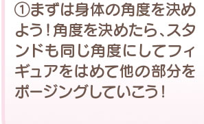 1 まずは身体の角度を決めよう！角度を決めたら、スタンドも同じ角度にしてフィギュアをはめて他の部分をポージングしていこう！